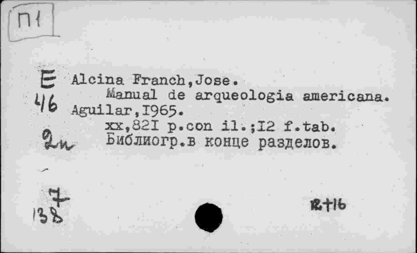 ﻿Е
46
Alcina Franch,Jose.
Manual de arqueologia americana. Aguilar,1965•
XX,821 p.con il.;I2 f.tab. Библиогр.в конце разделов.


1Ь+ІЬ